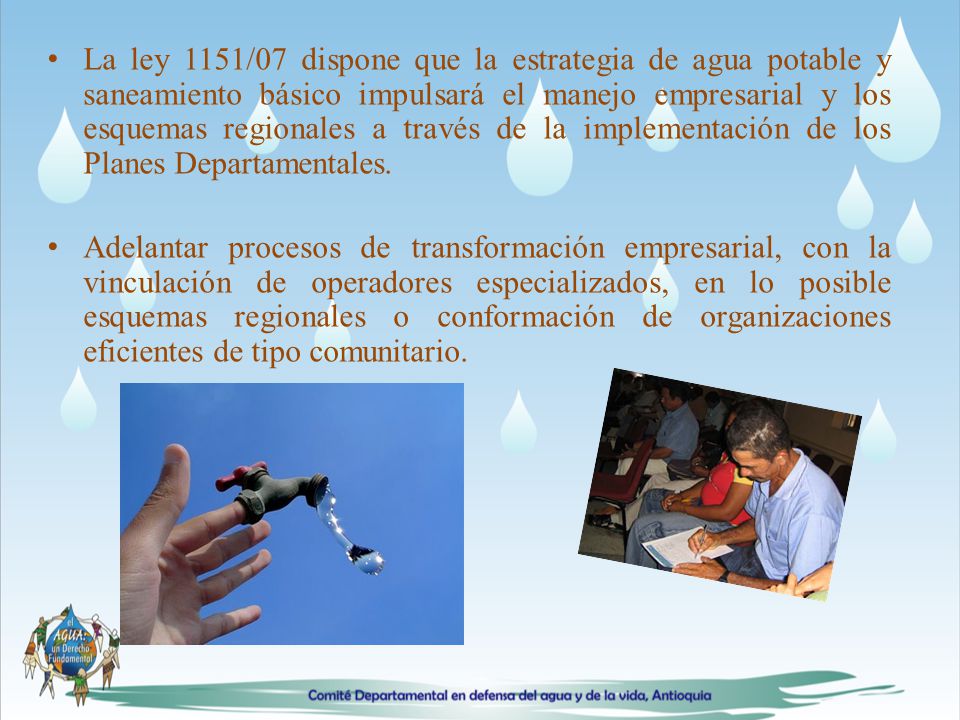 La ley 1151/07 dispone que la estrategia de agua potable y saneamiento básico impulsará el manejo empresarial y los esquemas regionales a través de la implementación de los Planes Departamentales.