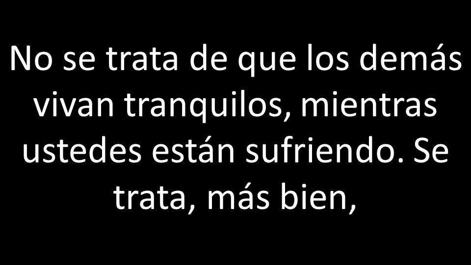 No se trata de que los demás vivan tranquilos, mientras ustedes están sufriendo. Se trata, más bien,