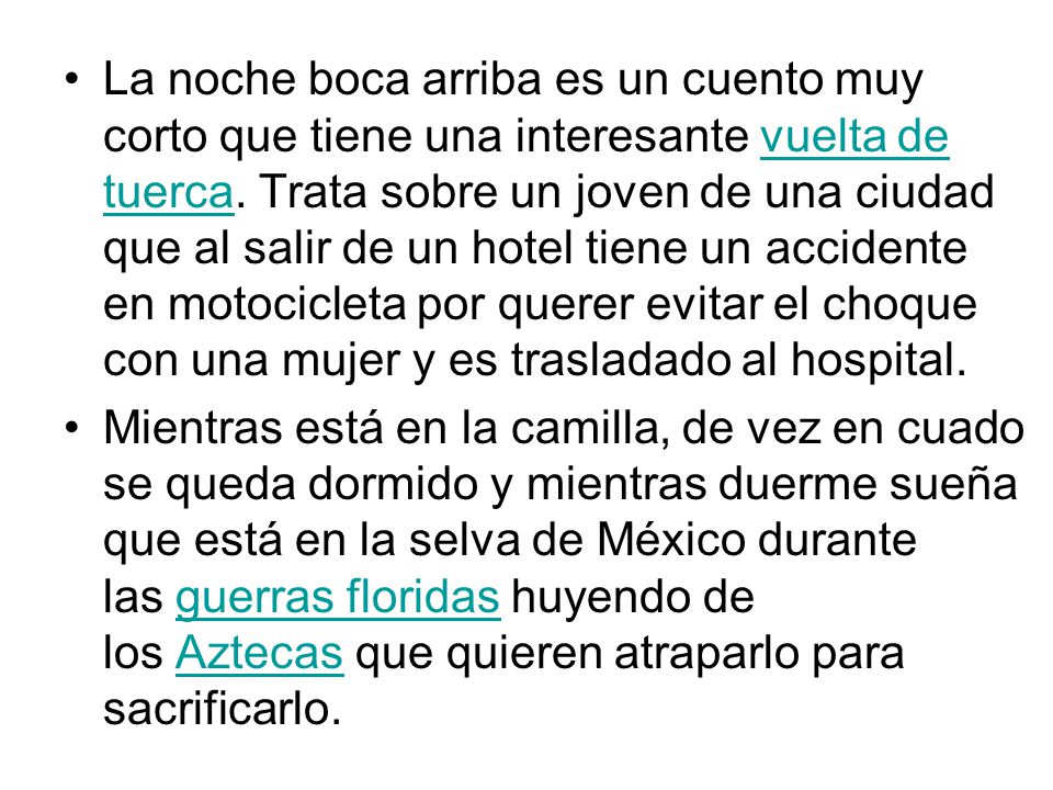 La noche boca arriba es un cuento muy corto que tiene una interesante vuelta de tuerca. Trata sobre un joven de una ciudad que al salir de un hotel tiene un accidente en motocicleta por querer evitar el choque con una mujer y es trasladado al hospital.