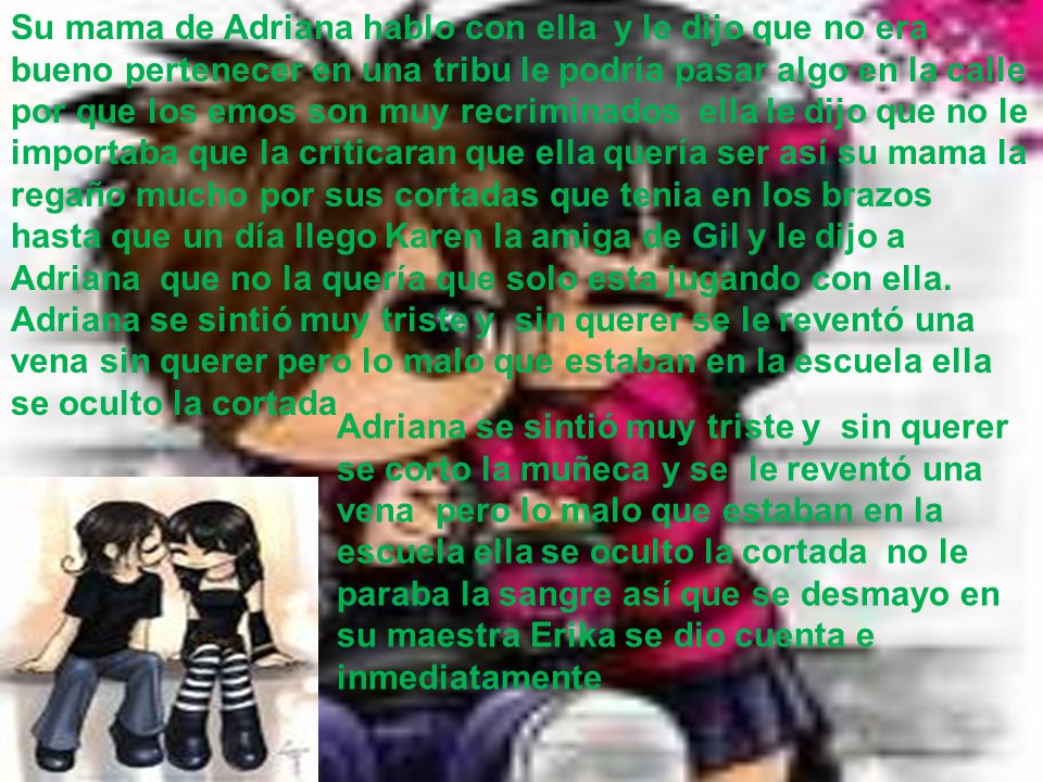 Su mama de Adriana hablo con ella y le dijo que no era bueno pertenecer en una tribu le podría pasar algo en la calle por que los emos son muy recriminados ella le dijo que no le importaba que la criticaran que ella quería ser así su mama la regaño mucho por sus cortadas que tenia en los brazos hasta que un día llego Karen la amiga de Gil y le dijo a Adriana que no la quería que solo esta jugando con ella. Adriana se sintió muy triste y sin querer se le reventó una vena sin querer pero lo malo que estaban en la escuela ella se oculto la cortada