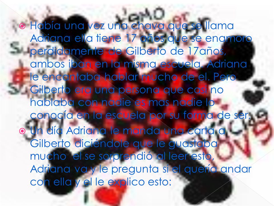 Había una vez una chava que se llama Adriana ella tiene 17 años que se enamoro perdidamente de Gilberto de 17años, ambos iban en la misma escuela. Adriana le encantaba hablar mucho de el. Pero Gilberto era una persona que casi no hablaba con nadie es mas nadie lo conocía en la escuela por su forma de ser.