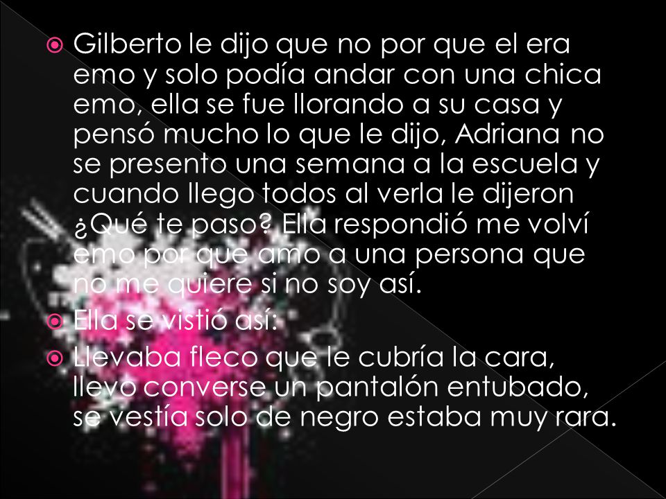 Gilberto le dijo que no por que el era emo y solo podía andar con una chica emo, ella se fue llorando a su casa y pensó mucho lo que le dijo, Adriana no se presento una semana a la escuela y cuando llego todos al verla le dijeron ¿Qué te paso Ella respondió me volví emo por que amo a una persona que no me quiere si no soy así.