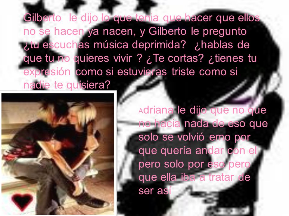 Gilberto le dijo lo que tenia que hacer que ellos no se hacen ya nacen, y Gilberto le pregunto ¿tu escuchas música deprimida ¿hablas de que tu no quieres vivir ¿Te cortas ¿tienes tu expresión como si estuvieras triste como si nadie te quisiera