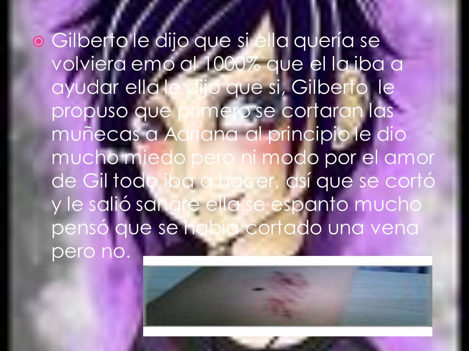 Gilberto le dijo que si ella quería se volviera emo al 1000% que el la iba a ayudar ella le dijo que si, Gilberto le propuso que primero se cortaran las muñecas a Adriana al principio le dio mucho miedo pero ni modo por el amor de Gil todo iba a hacer, así que se cortó y le salió sangre ella se espanto mucho pensó que se había cortado una vena pero no.