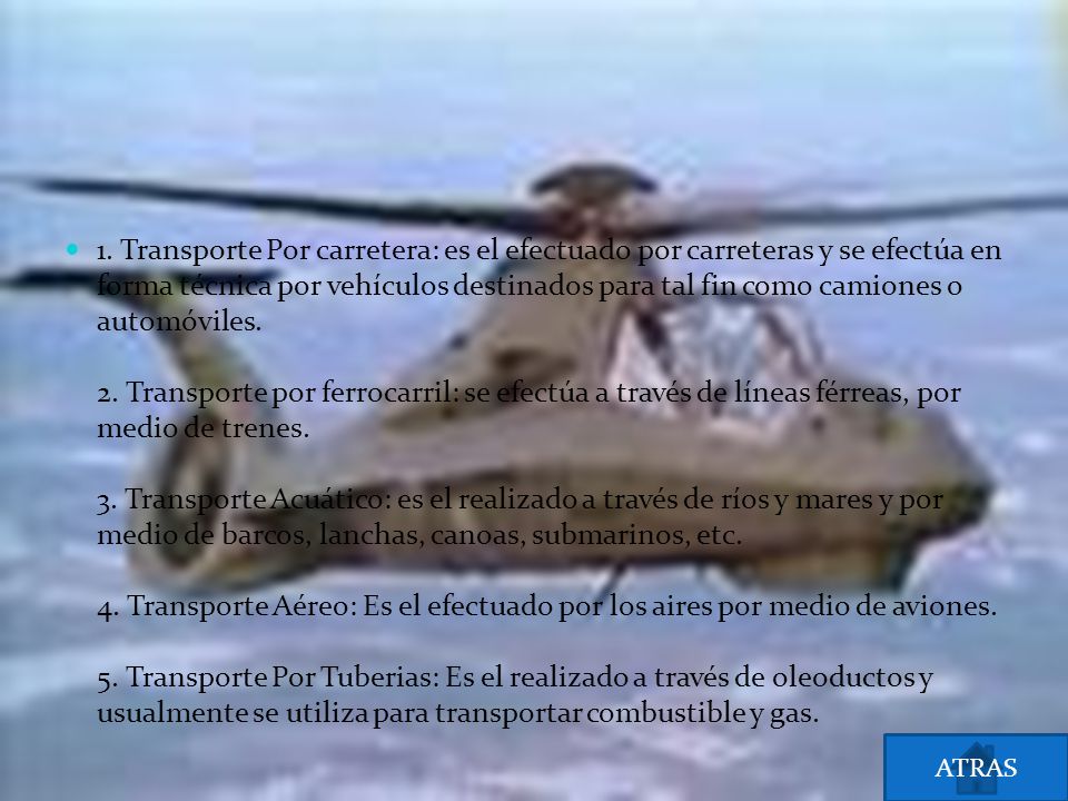 1. Transporte Por carretera: es el efectuado por carreteras y se efectúa en forma técnica por vehículos destinados para tal fin como camiones o automóviles. 2. Transporte por ferrocarril: se efectúa a través de líneas férreas, por medio de trenes. 3. Transporte Acuático: es el realizado a través de ríos y mares y por medio de barcos, lanchas, canoas, submarinos, etc. 4. Transporte Aéreo: Es el efectuado por los aires por medio de aviones. 5. Transporte Por Tuberias: Es el realizado a través de oleoductos y usualmente se utiliza para transportar combustible y gas.