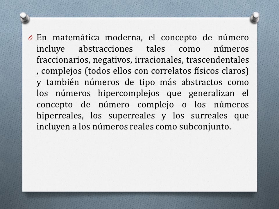 En matemática moderna, el concepto de número incluye abstracciones tales como números fraccionarios, negativos, irracionales, trascendentales, complejos (todos ellos con correlatos físicos claros) y también números de tipo más abstractos como los números hipercomplejos que generalizan el concepto de número complejo o los números hiperreales, los superreales y los surreales que incluyen a los números reales como subconjunto.