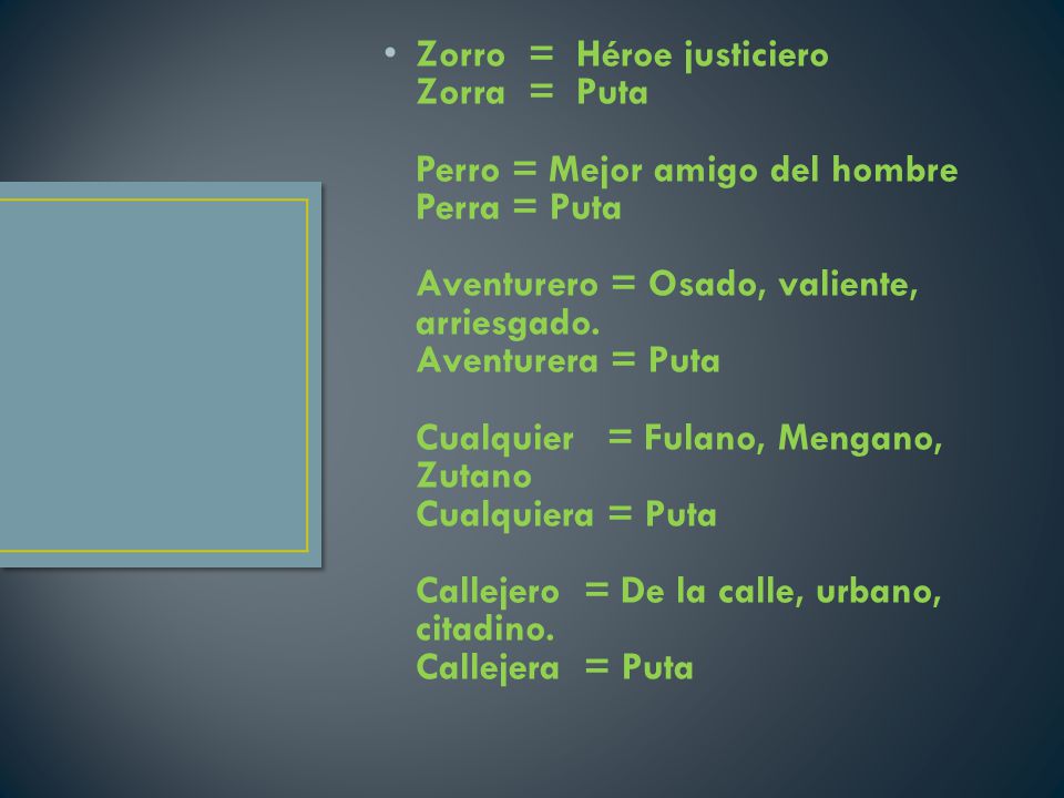 Zorro = Héroe justiciero Zorra = Puta Perro = Mejor amigo del hombre Perra = Puta Aventurero = Osado, valiente, arriesgado. Aventurera = Puta Cualquier = Fulano, Mengano, Zutano Cualquiera = Puta Callejero = De la calle, urbano, citadino.