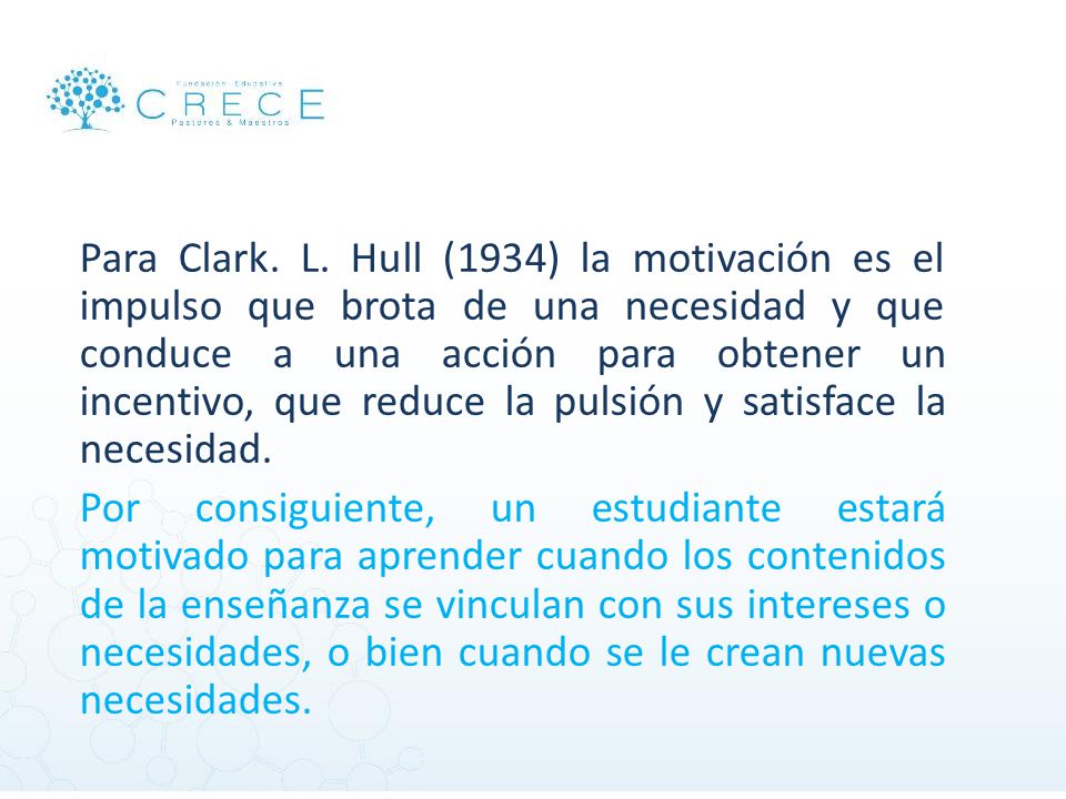 Para Clark. L. Hull (1934) la motivación es el impulso que brota de una necesidad y que conduce a una acción para obtener un incentivo, que reduce la pulsión y satisface la necesidad.