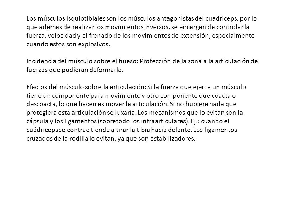 Los músculos isquiotibiales son los músculos antagonistas del cuadriceps, por lo que además de realizar los movimientos inversos, se encargan de controlar la fuerza, velocidad y el frenado de los movimientos de extensión, especialmente cuando estos son explosivos.