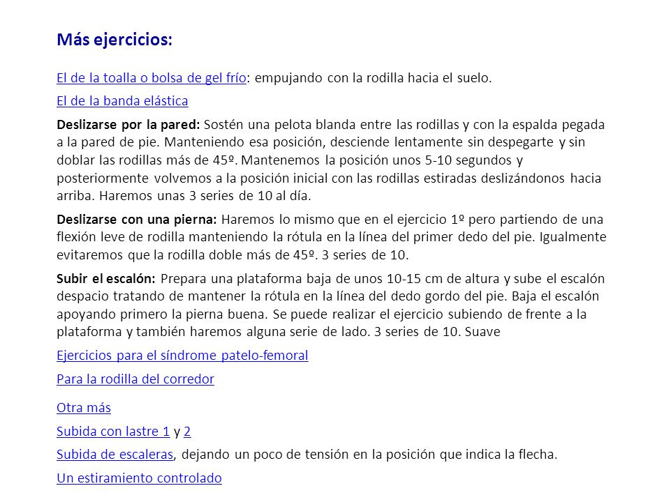 Más ejercicios: El de la toalla o bolsa de gel frío: empujando con la rodilla hacia el suelo. El de la banda elástica Deslizarse por la pared: Sostén una pelota blanda entre las rodillas y con la espalda pegada a la pared de pie. Manteniendo esa posición, desciende lentamente sin despegarte y sin doblar las rodillas más de 45º. Mantenemos la posición unos 5-10 segundos y posteriormente volvemos a la posición inicial con las rodillas estiradas deslizándonos hacia arriba. Haremos unas 3 series de 10 al día. Deslizarse con una pierna: Haremos lo mismo que en el ejercicio 1º pero partiendo de una flexión leve de rodilla manteniendo la rótula en la línea del primer dedo del pie. Igualmente evitaremos que la rodilla doble más de 45º. 3 series de 10. Subir el escalón: Prepara una plataforma baja de unos cm de altura y sube el escalón despacio tratando de mantener la rótula en la línea del dedo gordo del pie. Baja el escalón apoyando primero la pierna buena. Se puede realizar el ejercicio subiendo de frente a la plataforma y también haremos alguna serie de lado. 3 series de 10. Suave