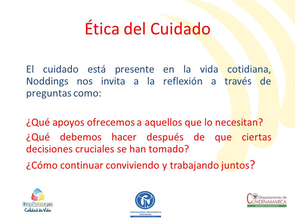 Ética del Cuidado El cuidado está presente en la vida cotidiana, Noddings nos invita a la reflexión a través de preguntas como: