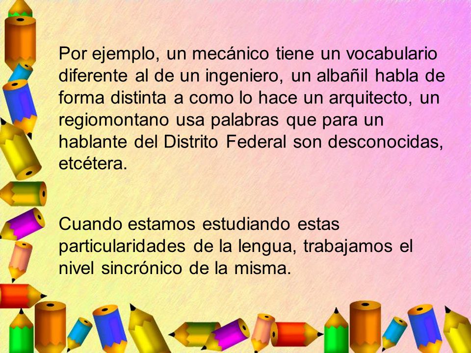 Por ejemplo, un mecánico tiene un vocabulario diferente al de un ingeniero, un albañil habla de forma distinta a como lo hace un arquitecto, un regiomontano usa palabras que para un hablante del Distrito Federal son desconocidas, etcétera.