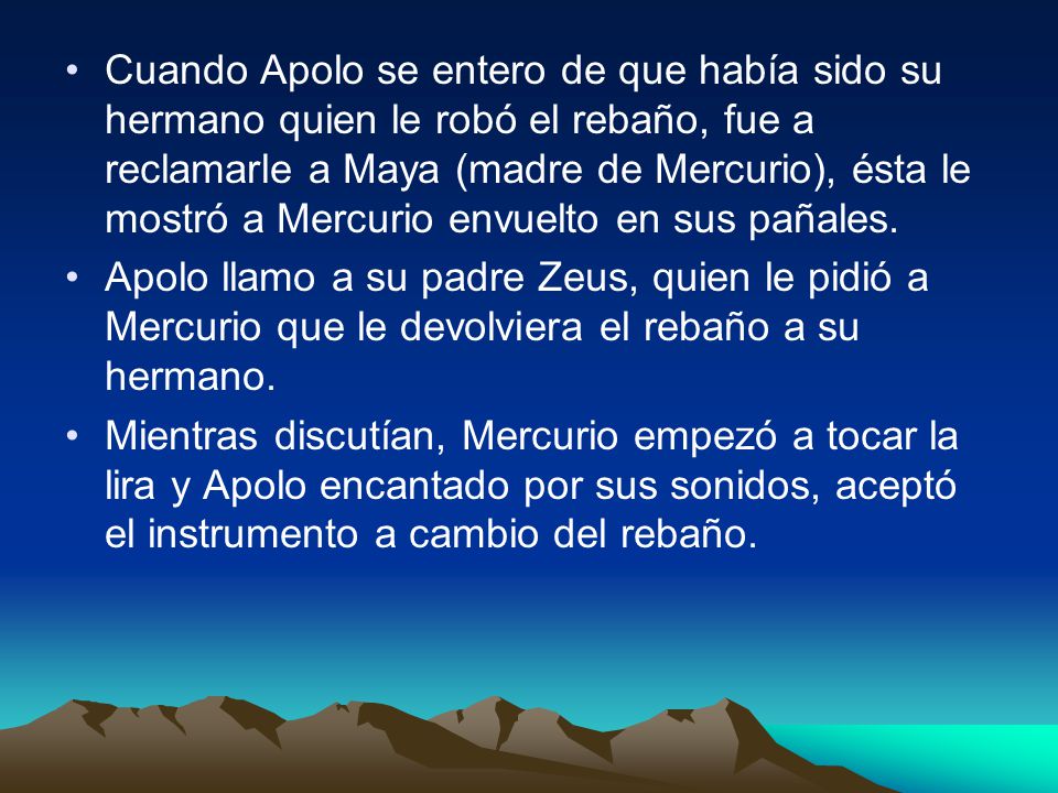 Cuando Apolo se entero de que había sido su hermano quien le robó el rebaño, fue a reclamarle a Maya (madre de Mercurio), ésta le mostró a Mercurio envuelto en sus pañales.