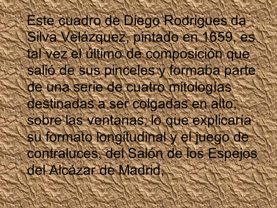 Este cuadro de Diego Rodrigues da Silva Velázquez, pintado en 1659, es tal vez el último de composición que salió de sus pinceles y formaba parte de una serie de cuatro mitologías destinadas a ser colgadas en alto, sobre las ventanas, lo que explicaría su formato longitudinal y el juego de contraluces, del Salón de los Espejos del Alcázar de Madrid,