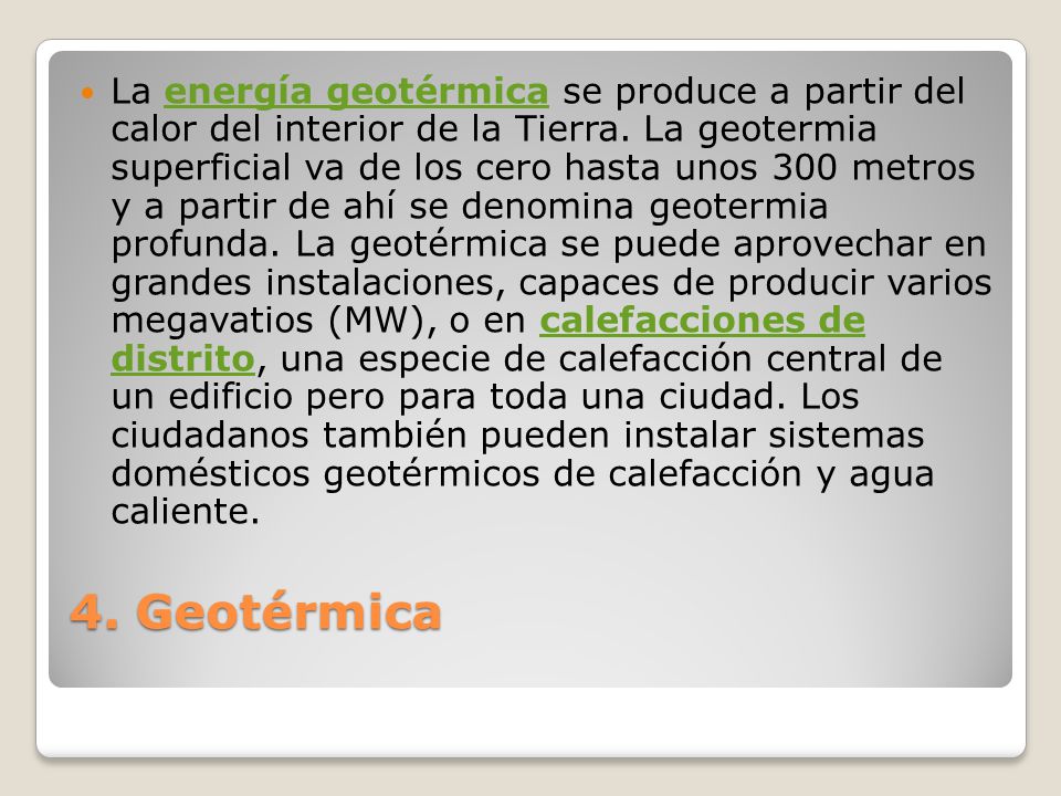 La energía geotérmica se produce a partir del calor del interior de la Tierra. La geotermia superficial va de los cero hasta unos 300 metros y a partir de ahí se denomina geotermia profunda. La geotérmica se puede aprovechar en grandes instalaciones, capaces de producir varios megavatios (MW), o en calefacciones de distrito, una especie de calefacción central de un edificio pero para toda una ciudad. Los ciudadanos también pueden instalar sistemas domésticos geotérmicos de calefacción y agua caliente.