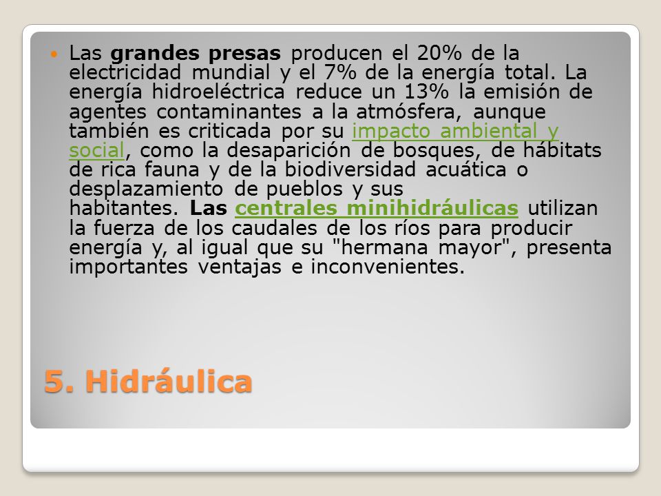 Las grandes presas producen el 20% de la electricidad mundial y el 7% de la energía total. La energía hidroeléctrica reduce un 13% la emisión de agentes contaminantes a la atmósfera, aunque también es criticada por su impacto ambiental y social, como la desaparición de bosques, de hábitats de rica fauna y de la biodiversidad acuática o desplazamiento de pueblos y sus habitantes. Las centrales minihidráulicas utilizan la fuerza de los caudales de los ríos para producir energía y, al igual que su hermana mayor , presenta importantes ventajas e inconvenientes.