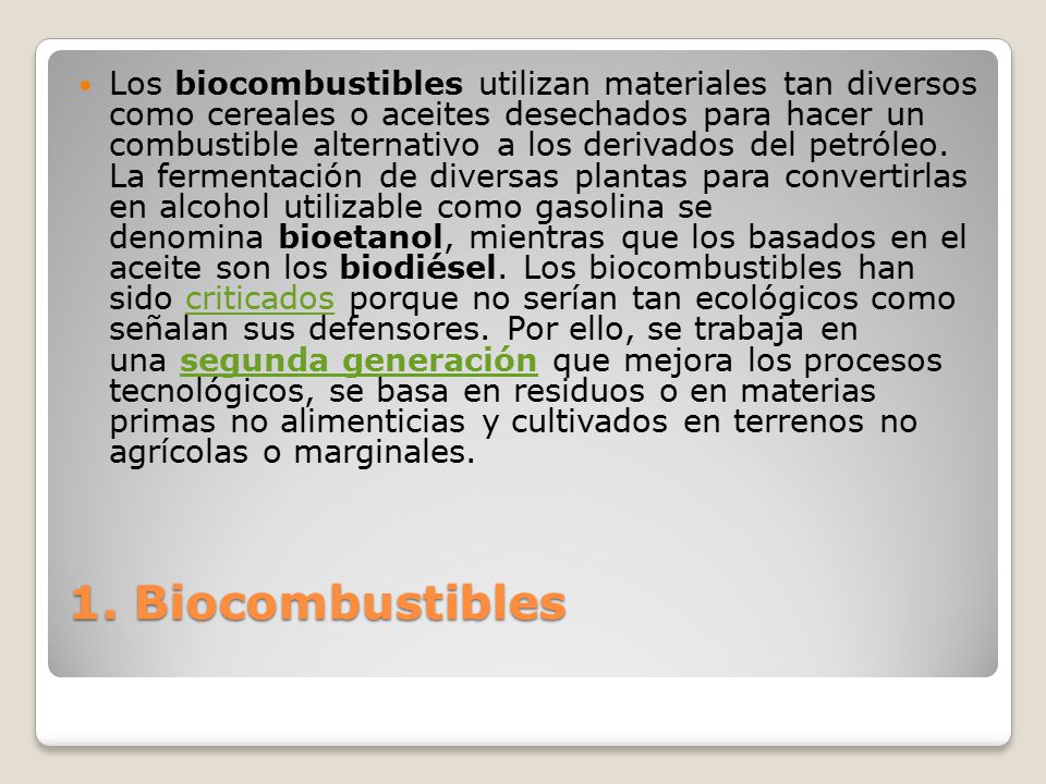 Los biocombustibles utilizan materiales tan diversos como cereales o aceites desechados para hacer un combustible alternativo a los derivados del petróleo. La fermentación de diversas plantas para convertirlas en alcohol utilizable como gasolina se denomina bioetanol, mientras que los basados en el aceite son los biodiésel. Los biocombustibles han sido criticados porque no serían tan ecológicos como señalan sus defensores. Por ello, se trabaja en una segunda generación que mejora los procesos tecnológicos, se basa en residuos o en materias primas no alimenticias y cultivados en terrenos no agrícolas o marginales.