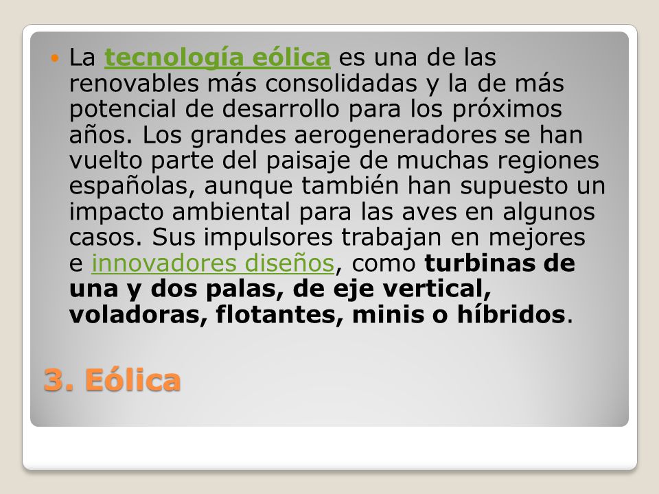 La tecnología eólica es una de las renovables más consolidadas y la de más potencial de desarrollo para los próximos años. Los grandes aerogeneradores se han vuelto parte del paisaje de muchas regiones españolas, aunque también han supuesto un impacto ambiental para las aves en algunos casos. Sus impulsores trabajan en mejores e innovadores diseños, como turbinas de una y dos palas, de eje vertical, voladoras, flotantes, minis o híbridos.