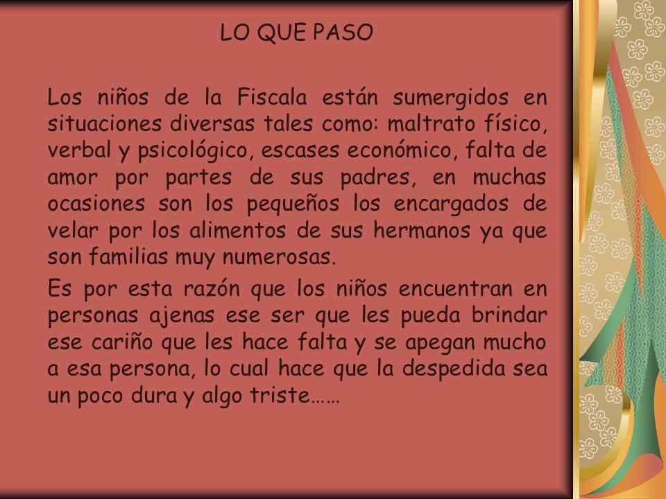 LO QUE PASO Los niños de la Fiscala están sumergidos en situaciones diversas tales como: maltrato físico, verbal y psicológico, escases económico, falta de amor por partes de sus padres, en muchas ocasiones son los pequeños los encargados de velar por los alimentos de sus hermanos ya que son familias muy numerosas.