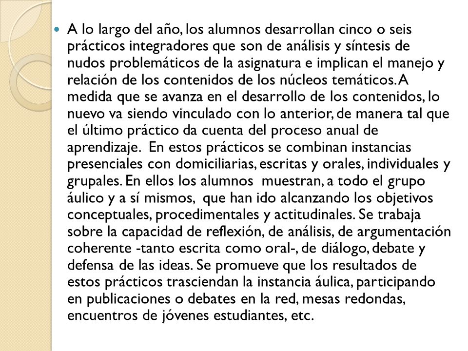 A lo largo del año, los alumnos desarrollan cinco o seis prácticos integradores que son de análisis y síntesis de nudos problemáticos de la asignatura e implican el manejo y relación de los contenidos de los núcleos temáticos.