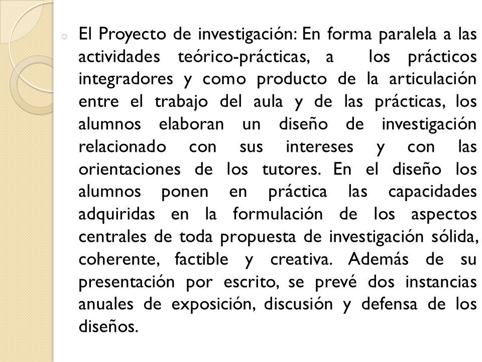 El Proyecto de investigación: En forma paralela a las actividades teórico-prácticas, a los prácticos integradores y como producto de la articulación entre el trabajo del aula y de las prácticas, los alumnos elaboran un diseño de investigación relacionado con sus intereses y con las orientaciones de los tutores.