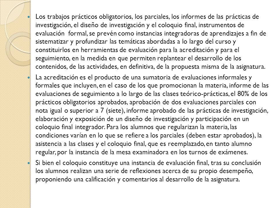 Los trabajos prácticos obligatorios, los parciales, los informes de las prácticas de investigación, el diseño de investigación y el coloquio final, instrumentos de evaluación formal, se prevén como instancias integradoras de aprendizajes a fin de sistematizar y profundizar las temáticas abordadas a lo largo del curso y constituirlos en herramientas de evaluación para la acreditación y para el seguimiento, en la medida en que permiten replantear el desarrollo de los contenidos, de las actividades, en definitiva, de la propuesta misma de la asignatura.