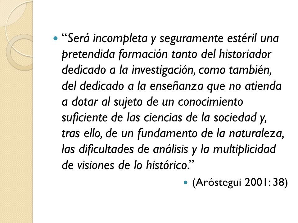 Será incompleta y seguramente estéril una pretendida formación tanto del historiador dedicado a la investigación, como también, del dedicado a la enseñanza que no atienda a dotar al sujeto de un conocimiento suficiente de las ciencias de la sociedad y, tras ello, de un fundamento de la naturaleza, las dificultades de análisis y la multiplicidad de visiones de lo histórico.