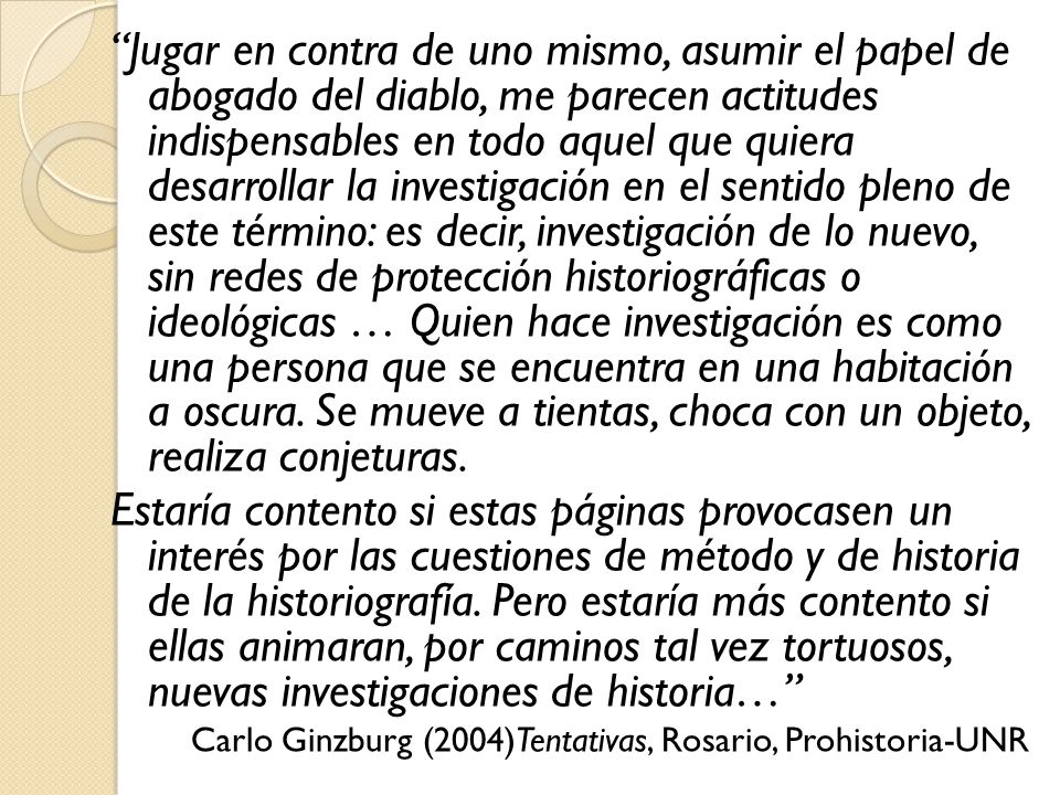 Jugar en contra de uno mismo, asumir el papel de abogado del diablo, me parecen actitudes indispensables en todo aquel que quiera desarrollar la investigación en el sentido pleno de este término: es decir, investigación de lo nuevo, sin redes de protección historiográficas o ideológicas … Quien hace investigación es como una persona que se encuentra en una habitación a oscura. Se mueve a tientas, choca con un objeto, realiza conjeturas.
