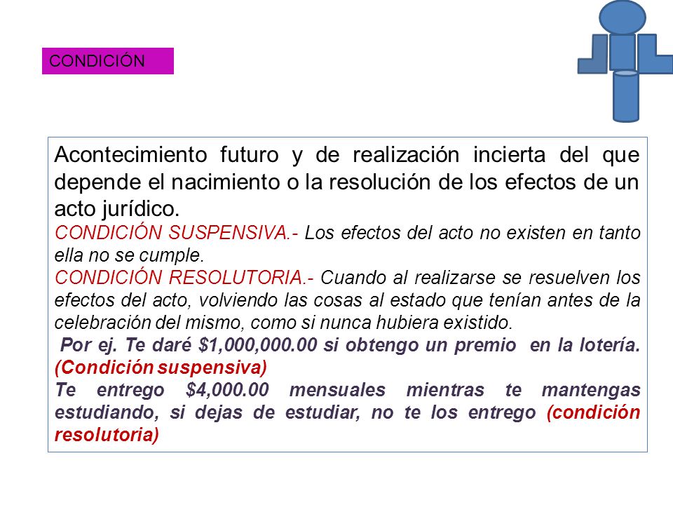 CONDICIÓN Acontecimiento futuro y de realización incierta del que depende el nacimiento o la resolución de los efectos de un acto jurídico.