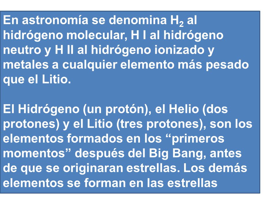 En astronomía se denomina H2 al hidrógeno molecular, H I al hidrógeno neutro y H II al hidrógeno ionizado y metales a cualquier elemento más pesado que el Litio.