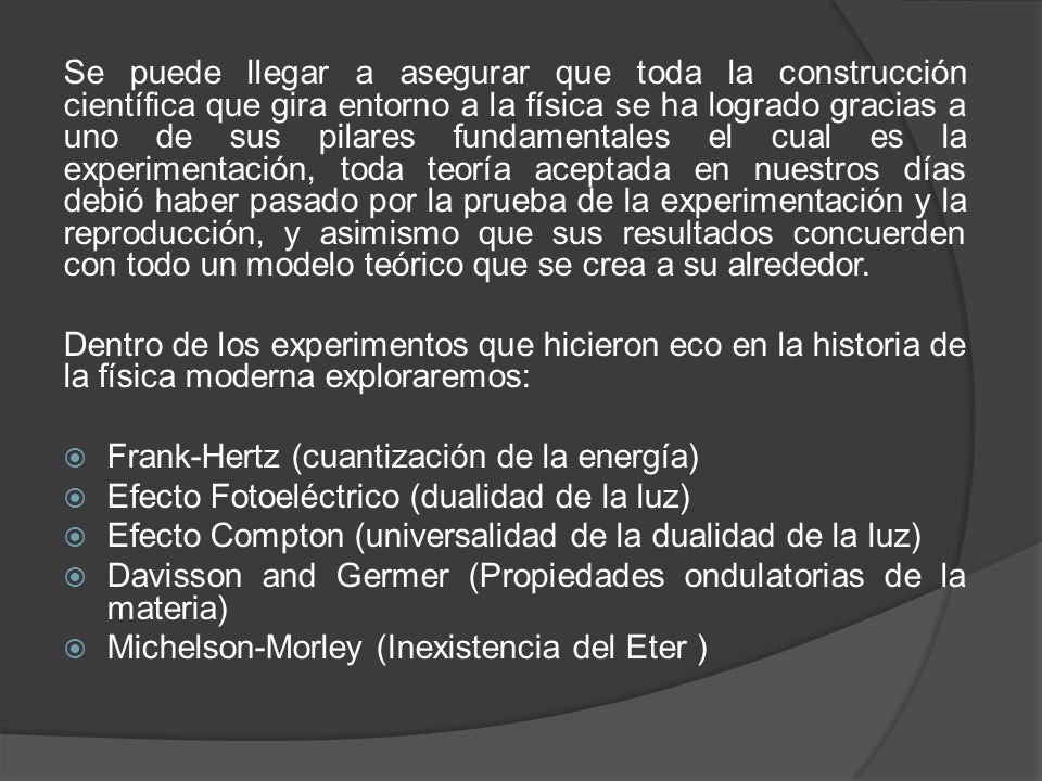 Se puede llegar a asegurar que toda la construcción científica que gira entorno a la física se ha logrado gracias a uno de sus pilares fundamentales el cual es la experimentación, toda teoría aceptada en nuestros días debió haber pasado por la prueba de la experimentación y la reproducción, y asimismo que sus resultados concuerden con todo un modelo teórico que se crea a su alrededor.