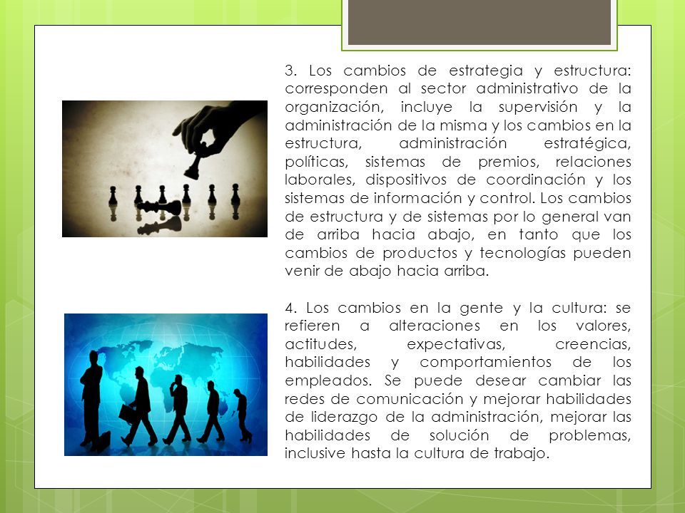 3. Los cambios de estrategia y estructura: corresponden al sector administrativo de la organización, incluye la supervisión y la administración de la misma y los cambios en la estructura, administración estratégica, políticas, sistemas de premios, relaciones laborales, dispositivos de coordinación y los sistemas de información y control. Los cambios de estructura y de sistemas por lo general van de arriba hacia abajo, en tanto que los cambios de productos y tecnologías pueden venir de abajo hacia arriba.