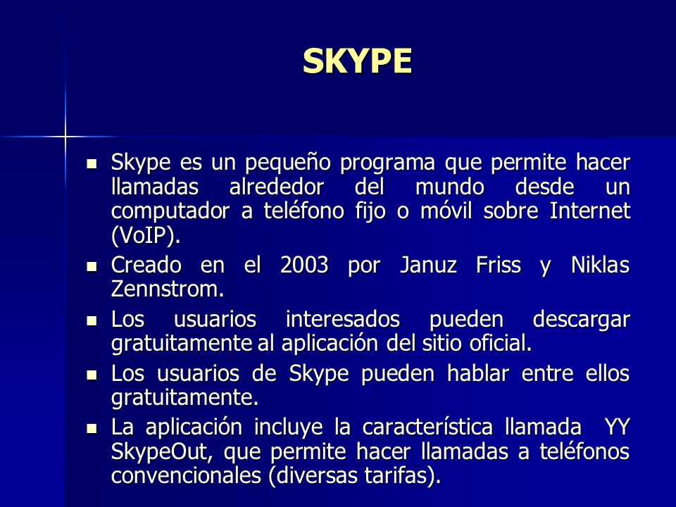 SKYPE Skype es un pequeño programa que permite hacer llamadas alrededor del mundo desde un computador a teléfono fijo o móvil sobre Internet (VoIP).