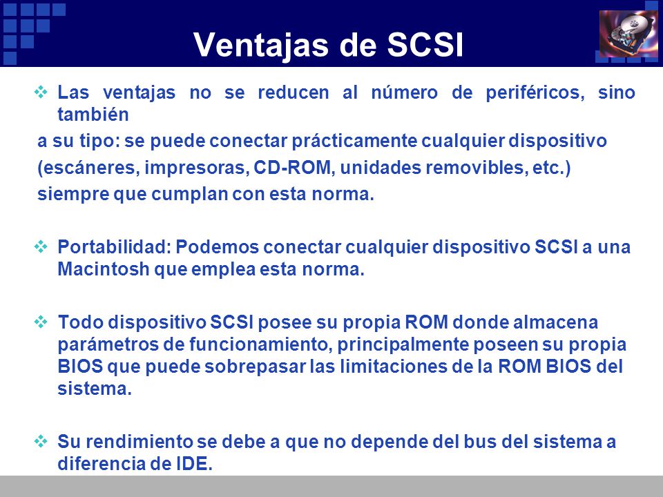 Ventajas de SCSI Las ventajas no se reducen al número de periféricos, sino también. a su tipo: se puede conectar prácticamente cualquier dispositivo.
