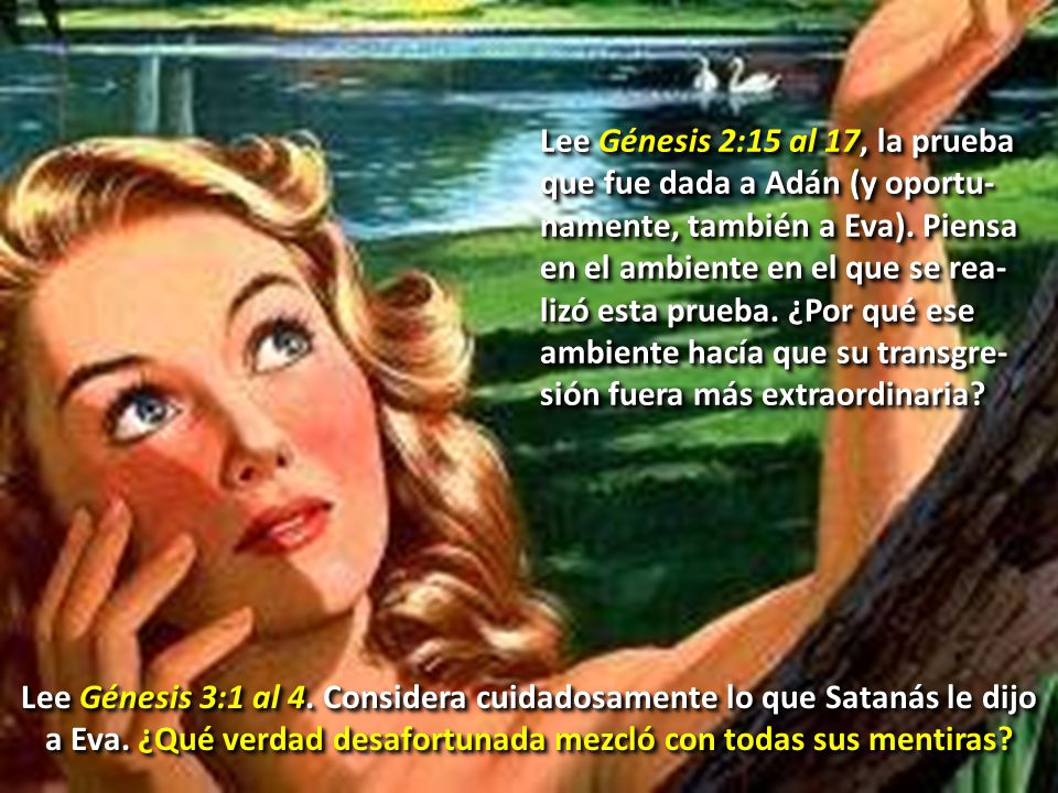 Lee Génesis 2:15 al 17, la prueba que fue dada a Adán (y oportu-namente, también a Eva). Piensa en el ambiente en el que se rea-lizó esta prueba. ¿Por qué ese ambiente hacía que su transgre-sión fuera más extraordinaria