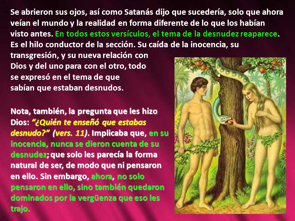 Se abrieron sus ojos, así como Satanás dijo que sucedería, solo que ahora veían el mundo y la realidad en forma diferente de lo que los habían visto antes. En todos estos versículos, el tema de la desnudez reaparece. Es el hilo conductor de la sección. Su caída de la inocencia, su transgresión, y su nueva relación con