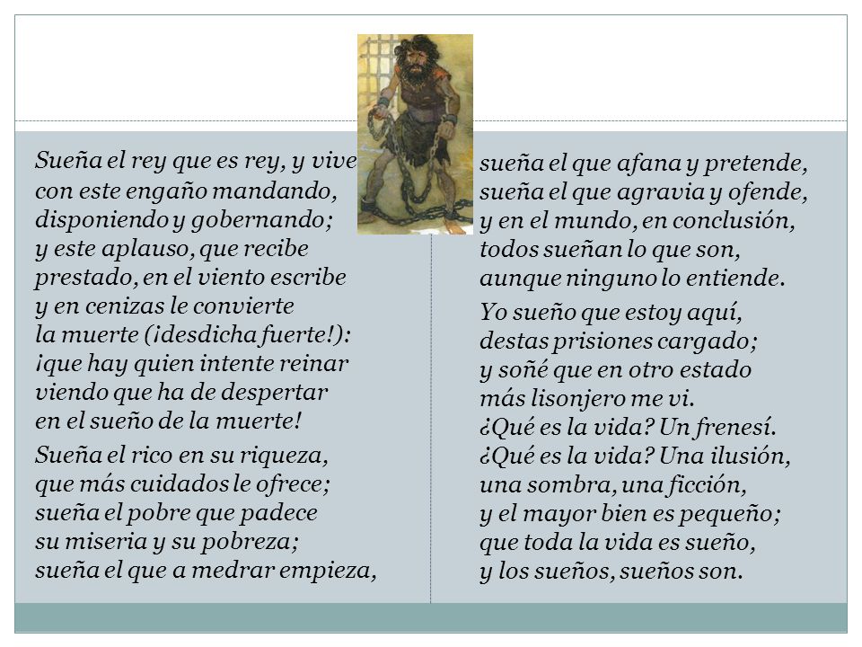 sueña el que afana y pretende, sueña el que agravia y ofende, y en el mundo, en conclusión, todos sueñan lo que son, aunque ninguno lo entiende. Yo sueño que estoy aquí, destas prisiones cargado; y soñé que en otro estado más lisonjero me vi. ¿Qué es la vida Un frenesí. ¿Qué es la vida Una ilusión, una sombra, una ficción, y el mayor bien es pequeño; que toda la vida es sueño, y los sueños, sueños son.