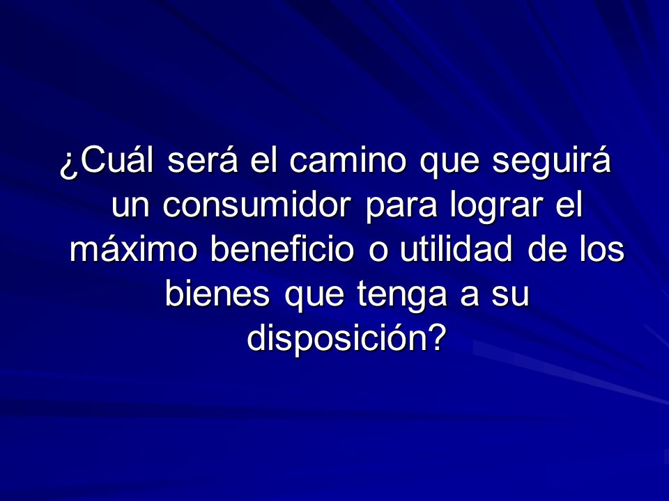 ¿Cuál será el camino que seguirá un consumidor para lograr el máximo beneficio o utilidad de los bienes que tenga a su disposición