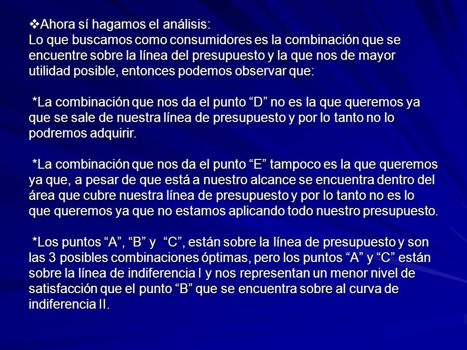 Ahora sí hagamos el análisis: Lo que buscamos como consumidores es la combinación que se encuentre sobre la línea del presupuesto y la que nos de mayor utilidad posible, entonces podemos observar que: *La combinación que nos da el punto D no es la que queremos ya que se sale de nuestra línea de presupuesto y por lo tanto no lo podremos adquirir.