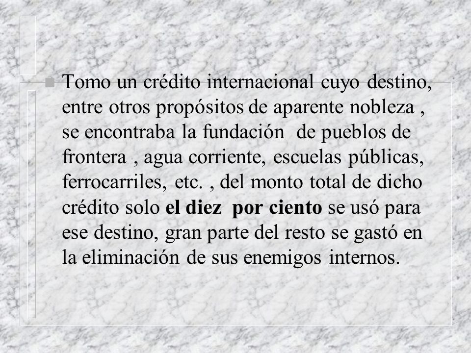 Tomo un crédito internacional cuyo destino, entre otros propósitos de aparente nobleza , se encontraba la fundación de pueblos de frontera , agua corriente, escuelas públicas, ferrocarriles, etc.