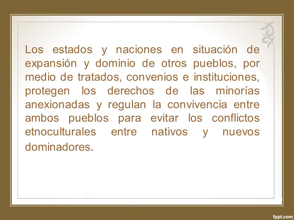 Los estados y naciones en situación de expansión y dominio de otros pueblos, por medio de tratados, convenios e instituciones, protegen los derechos de las minorías anexionadas y regulan la convivencia entre ambos pueblos para evitar los conflictos etnoculturales entre nativos y nuevos dominadores.
