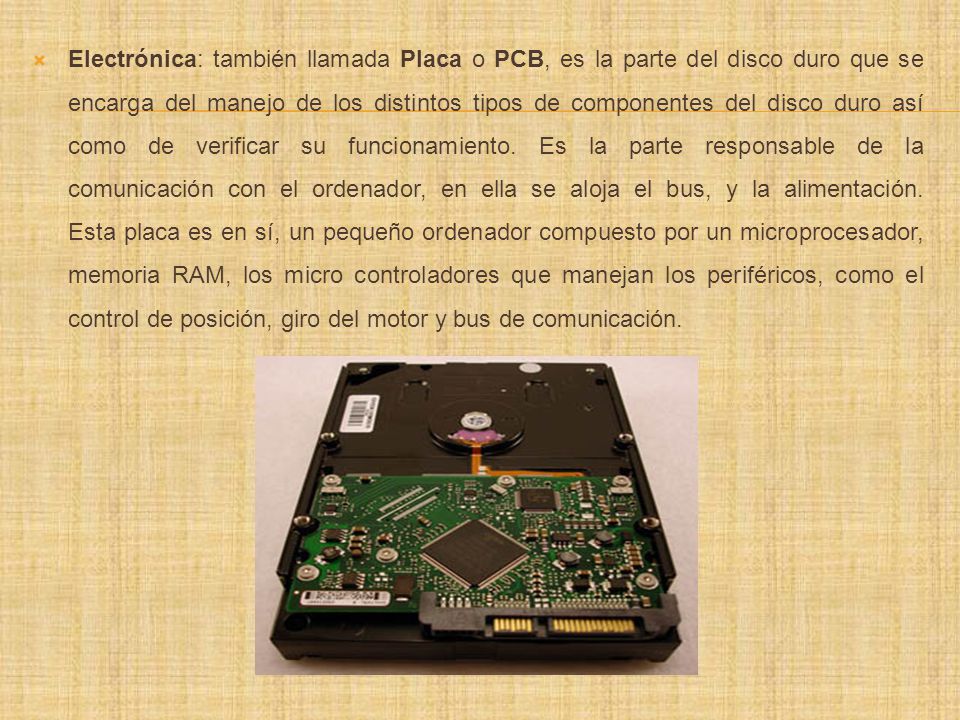 Electrónica: también llamada Placa o PCB, es la parte del disco duro que se encarga del manejo de los distintos tipos de componentes del disco duro así como de verificar su funcionamiento.