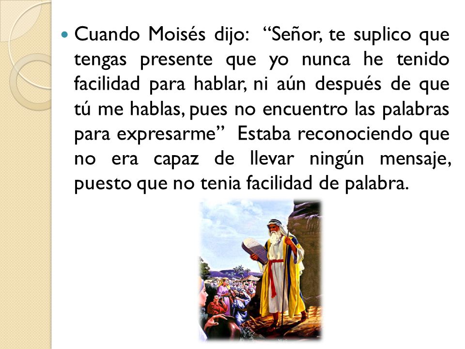 Cuando Moisés dijo: Señor, te suplico que tengas presente que yo nunca he tenido facilidad para hablar, ni aún después de que tú me hablas, pues no encuentro las palabras para expresarme Estaba reconociendo que no era capaz de llevar ningún mensaje, puesto que no tenia facilidad de palabra.