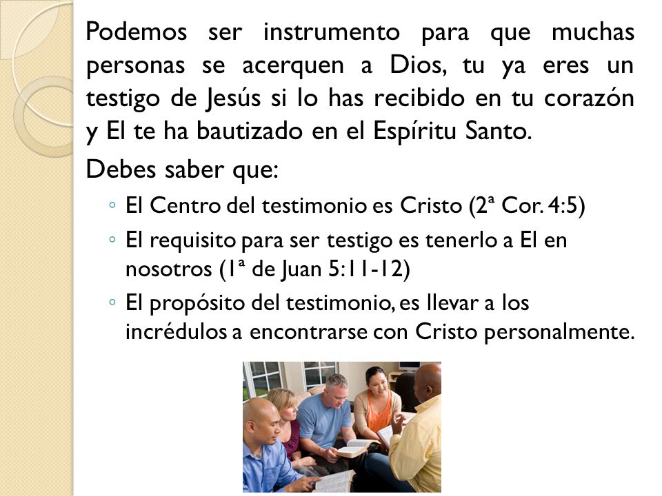 Podemos ser instrumento para que muchas personas se acerquen a Dios, tu ya eres un testigo de Jesús si lo has recibido en tu corazón y El te ha bautizado en el Espíritu Santo.