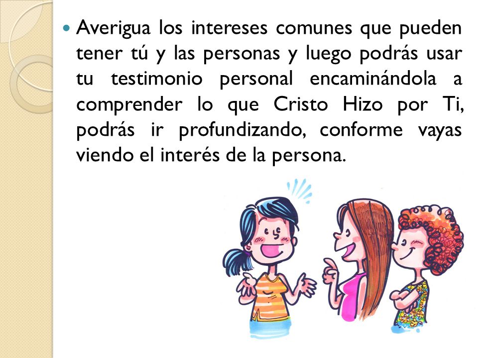 Averigua los intereses comunes que pueden tener tú y las personas y luego podrás usar tu testimonio personal encaminándola a comprender lo que Cristo Hizo por Ti, podrás ir profundizando, conforme vayas viendo el interés de la persona.