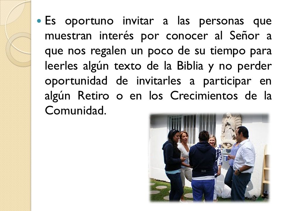 Es oportuno invitar a las personas que muestran interés por conocer al Señor a que nos regalen un poco de su tiempo para leerles algún texto de la Biblia y no perder oportunidad de invitarles a participar en algún Retiro o en los Crecimientos de la Comunidad.