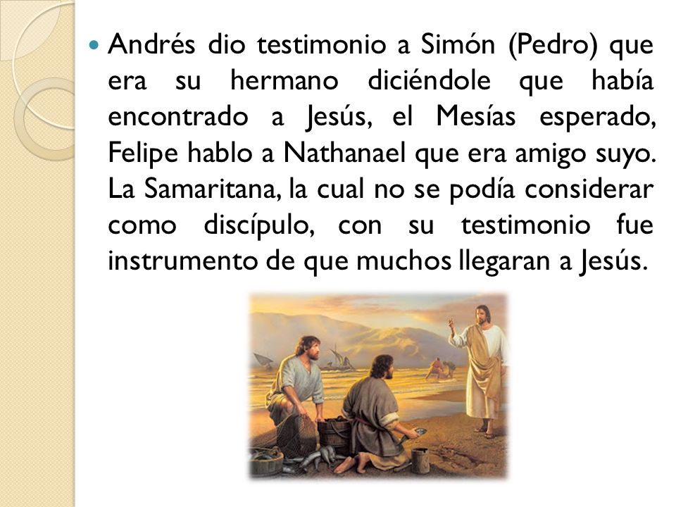 Andrés dio testimonio a Simón (Pedro) que era su hermano diciéndole que había encontrado a Jesús, el Mesías esperado, Felipe hablo a Nathanael que era amigo suyo.