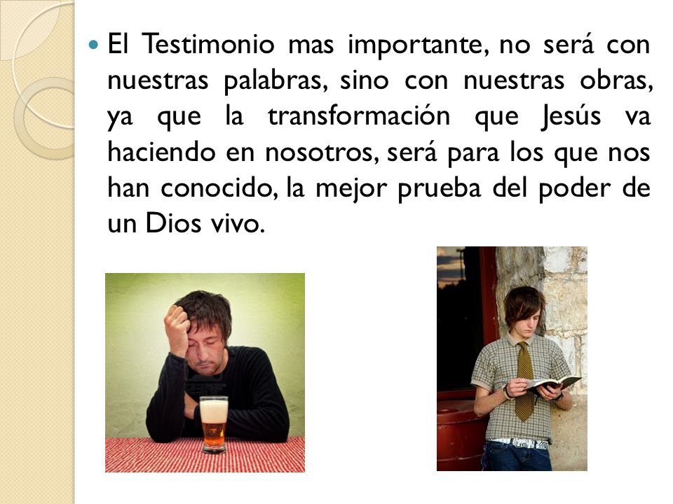 El Testimonio mas importante, no será con nuestras palabras, sino con nuestras obras, ya que la transformación que Jesús va haciendo en nosotros, será para los que nos han conocido, la mejor prueba del poder de un Dios vivo.