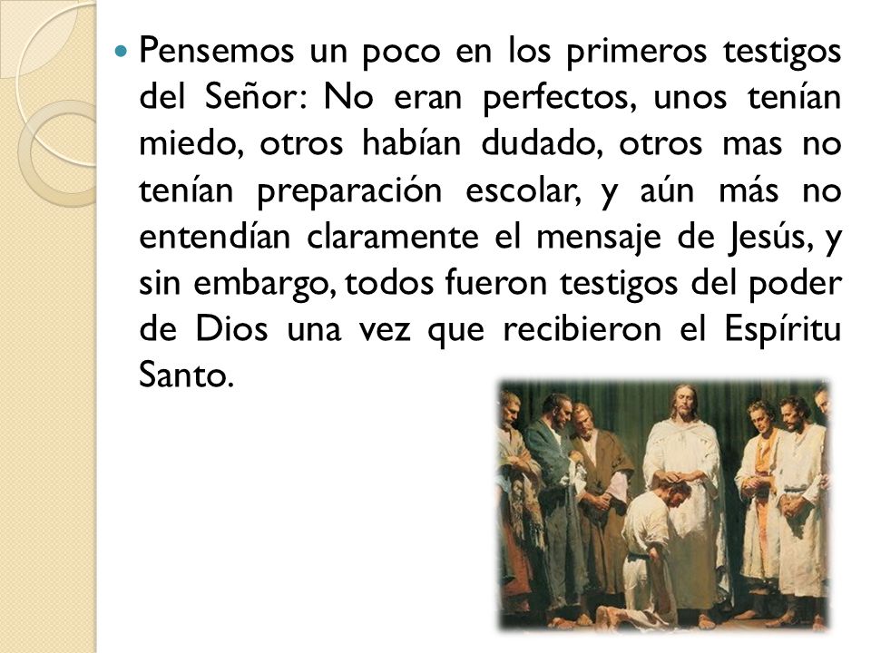 Pensemos un poco en los primeros testigos del Señor: No eran perfectos, unos tenían miedo, otros habían dudado, otros mas no tenían preparación escolar, y aún más no entendían claramente el mensaje de Jesús, y sin embargo, todos fueron testigos del poder de Dios una vez que recibieron el Espíritu Santo.
