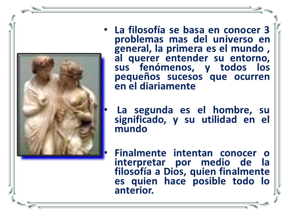 La filosofía se basa en conocer 3 problemas mas del universo en general, la primera es el mundo , al querer entender su entorno, sus fenómenos, y todos los pequeños sucesos que ocurren en el diariamente